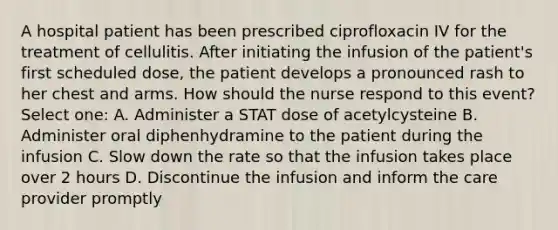 A hospital patient has been prescribed ciprofloxacin IV for the treatment of cellulitis. After initiating the infusion of the patient's first scheduled dose, the patient develops a pronounced rash to her chest and arms. How should the nurse respond to this event? Select one: A. Administer a STAT dose of acetylcysteine B. Administer oral diphenhydramine to the patient during the infusion C. Slow down the rate so that the infusion takes place over 2 hours D. Discontinue the infusion and inform the care provider promptly