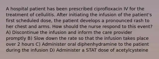 A hospital patient has been prescribed ciprofloxacin IV for the treatment of cellulitis. After initiating the infusion of the patient's first scheduled dose, the patient develops a pronounced rash to her chest and arms. How should the nurse respond to this event? A) Discontinue the infusion and inform the care provider promptly B) Slow down the rate so that the infusion takes place over 2 hours C) Administer oral diphenhydramine to the patient during the infusion D) Administer a STAT dose of acetylcysteine