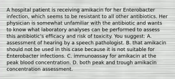 A hospital patient is receiving amikacin for her Enterobacter infection, which seems to be resistant to all other antibiotics. Her physician is somewhat unfamiliar with the antibiotic and wants to know what laboratory analyses can be performed to assess this antibiotic's efficacy and risk of toxicity. You suggest: A. assessment of hearing by a speech pathologist. B. that amikacin should not be used in this case because it is not suitable for Enterobacter infections. C. immunoassay for amikacin at the peak blood concentration. D. both peak and trough amikacin concentration assessment.