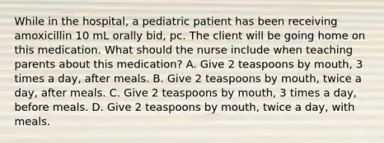 While in the​ hospital, a pediatric patient has been receiving amoxicillin 10 mL orally​ bid, pc. The client will be going home on this medication. What should the nurse include when teaching parents about this​ medication? A. Give 2 teaspoons by​ mouth, 3 times a​ day, after meals. B. Give 2 teaspoons by​ mouth, twice a​ day, after meals. C. Give 2 teaspoons by​ mouth, 3 times a​ day, before meals. D. Give 2 teaspoons by​ mouth, twice a​ day, with meals.