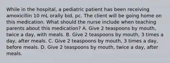 While in the​ hospital, a pediatric patient has been receiving amoxicillin 10 mL orally​ bid, pc. The client will be going home on this medication. What should the nurse include when teaching parents about this​ medication? A. Give 2 teaspoons by​ mouth, twice a​ day, with meals. B. Give 2 teaspoons by​ mouth, 3 times a​ day, after meals. C. Give 2 teaspoons by​ mouth, 3 times a​ day, before meals. D. Give 2 teaspoons by​ mouth, twice a​ day, after meals.