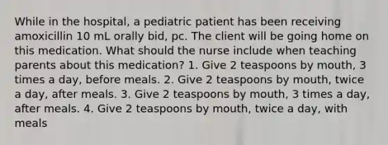 While in the hospital, a pediatric patient has been receiving amoxicillin 10 mL orally bid, pc. The client will be going home on this medication. What should the nurse include when teaching parents about this medication? 1. Give 2 teaspoons by mouth, 3 times a day, before meals. 2. Give 2 teaspoons by mouth, twice a day, after meals. 3. Give 2 teaspoons by mouth, 3 times a day, after meals. 4. Give 2 teaspoons by mouth, twice a day, with meals