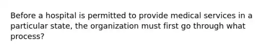 Before a hospital is permitted to provide medical services in a particular state, the organization must first go through what process?