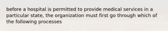 before a hospital is permitted to provide medical services in a particular state, the organization must first go through which of the following processes