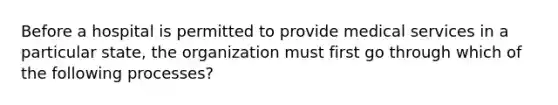 Before a hospital is permitted to provide medical services in a particular state, the organization must first go through which of the following processes?