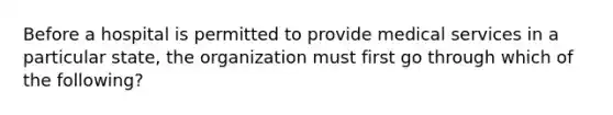 Before a hospital is permitted to provide medical services in a particular state, the organization must first go through which of the following?