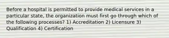 Before a hospital is permitted to provide medical services in a particular state, the organization must first go through which of the following processes? 1) Accreditation 2) Licensure 3) Qualification 4) Certification