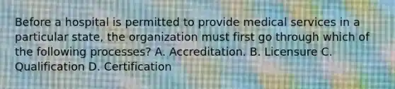 Before a hospital is permitted to provide medical services in a particular state, the organization must first go through which of the following processes? A. Accreditation. B. Licensure C. Qualification D. Certification