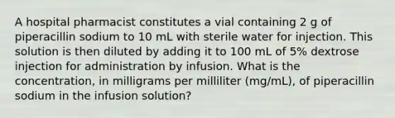 A hospital pharmacist constitutes a vial containing 2 g of piperacillin sodium to 10 mL with sterile water for injection. This solution is then diluted by adding it to 100 mL of 5% dextrose injection for administration by infusion. What is the concentration, in milligrams per milliliter (mg/mL), of piperacillin sodium in the infusion solution?