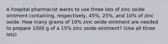 A hospital pharmacist wants to use three lots of zinc oxide ointment containing, respectively, 45%, 25%, and 10% of zinc oxide. How many grams of 10% zinc oxide ointment are needed to prepare 1000 g of a 15% zinc oxide ointment? (Use all three lots)