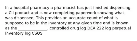 In a hospital pharmacy a pharmacist has just finished dispensing a CII product and is now completing paperwork showing what was dispensed. This provides an accurate count of what is supposed to be in the inventory at any given time and is known as the _______________. controlled drug log DEA 222 log perpetual Inventory log CSOS