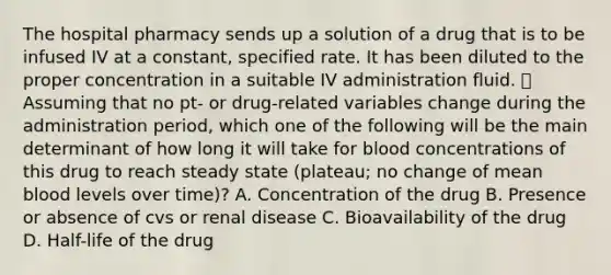 The hospital pharmacy sends up a solution of a drug that is to be infused IV at a constant, specified rate. It has been diluted to the proper concentration in a suitable IV administration fluid.  Assuming that no pt- or drug-related variables change during the administration period, which one of the following will be the main determinant of how long it will take for blood concentrations of this drug to reach steady state (plateau; no change of mean blood levels over time)? A. Concentration of the drug B. Presence or absence of cvs or renal disease C. Bioavailability of the drug D. Half-life of the drug