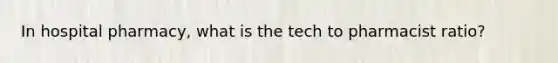 In hospital pharmacy, what is the tech to pharmacist ratio?