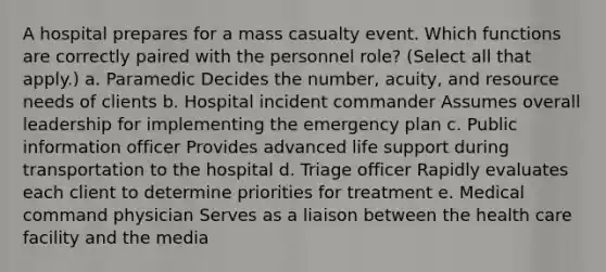 A hospital prepares for a mass casualty event. Which functions are correctly paired with the personnel role? (Select all that apply.) a. Paramedic Decides the number, acuity, and resource needs of clients b. Hospital incident commander Assumes overall leadership for implementing the emergency plan c. Public information officer Provides advanced life support during transportation to the hospital d. Triage officer Rapidly evaluates each client to determine priorities for treatment e. Medical command physician Serves as a liaison between the health care facility and the media