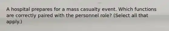 A hospital prepares for a mass casualty event. Which functions are correctly paired with the personnel role? (Select all that apply.)