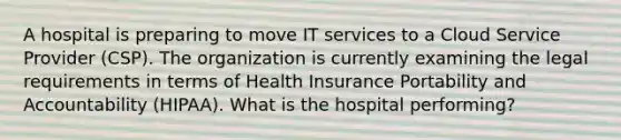 A hospital is preparing to move IT services to a Cloud Service Provider (CSP). The organization is currently examining the legal requirements in terms of Health Insurance Portability and Accountability (HIPAA). What is the hospital performing?