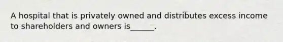 A hospital that is privately owned and distributes excess income to shareholders and owners is______.