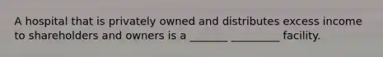 A hospital that is privately owned and distributes excess income to shareholders and owners is a _______ _________ facility.