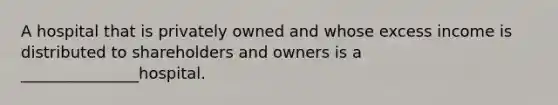 A hospital that is privately owned and whose excess income is distributed to shareholders and owners is a _______________hospital.