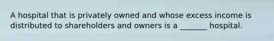 A hospital that is privately owned and whose excess income is distributed to shareholders and owners is a _______ hospital.