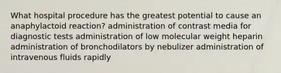 What hospital procedure has the greatest potential to cause an anaphylactoid reaction? administration of contrast media for diagnostic tests administration of low molecular weight heparin administration of bronchodilators by nebulizer administration of intravenous fluids rapidly