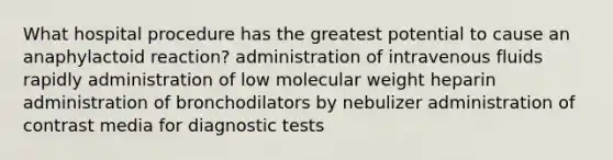 What hospital procedure has the greatest potential to cause an anaphylactoid reaction? administration of intravenous fluids rapidly administration of low molecular weight heparin administration of bronchodilators by nebulizer administration of contrast media for diagnostic tests