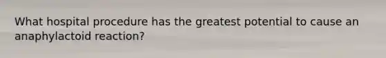 What hospital procedure has the greatest potential to cause an anaphylactoid reaction?