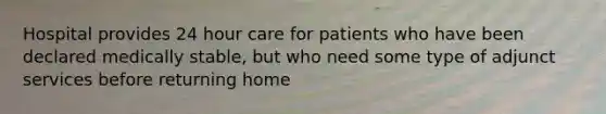 Hospital provides 24 hour care for patients who have been declared medically stable, but who need some type of adjunct services before returning home