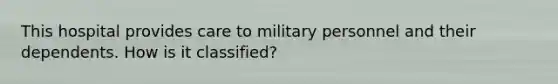 This hospital provides care to military personnel and their dependents. How is it classified?