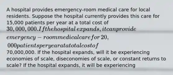 A hospital provides​ emergency-room medical care for local residents. Suppose the hospital currently provides this care for​ 15,000 patients per year at a total cost of ​30,000,000. If the hospital​ expands, it can provide​ emergency-room medical care for​ 20,000 patients per year at a total cost of ​70,000,000. If the hospital​ expands, will it be experiencing economies of​ scale, diseconomies of​ scale, or constant returns to​ scale? If the hospital​ expands, it will be experiencing