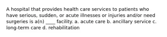 A hospital that provides health care services to patients who have serious, sudden, or acute illnesses or injuries and/or need surgeries is a(n) ____ facility. a. acute care b. ancillary service c. long-term care d. rehabilitation