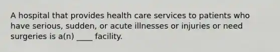 A hospital that provides health care services to patients who have serious, sudden, or acute illnesses or injuries or need surgeries is a(n) ____ facility.