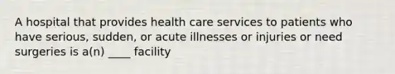 A hospital that provides health care services to patients who have serious, sudden, or acute illnesses or injuries or need surgeries is a(n) ____ facility