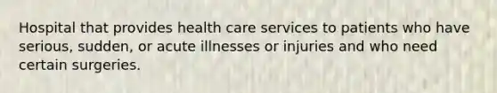 Hospital that provides health care services to patients who have serious, sudden, or acute illnesses or injuries and who need certain surgeries.