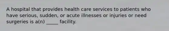 A hospital that provides health care services to patients who have serious, sudden, or acute illnesses or injuries or need surgeries is a(n) _____ facility.