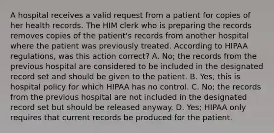 A hospital receives a valid request from a patient for copies of her health records. The HIM clerk who is preparing the records removes copies of the patient's records from another hospital where the patient was previously treated. According to HIPAA regulations, was this action correct? A. No; the records from the previous hospital are considered to be included in the designated record set and should be given to the patient. B. Yes; this is hospital policy for which HIPAA has no control. C. No; the records from the previous hospital are not included in the designated record set but should be released anyway. D. Yes; HIPAA only requires that current records be produced for the patient.