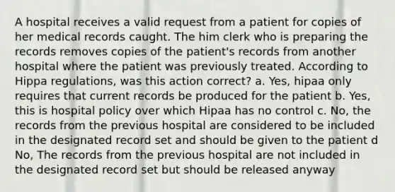 A hospital receives a valid request from a patient for copies of her medical records caught. The him clerk who is preparing the records removes copies of the patient's records from another hospital where the patient was previously treated. According to Hippa regulations, was this action correct? a. Yes, hipaa only requires that current records be produced for the patient b. Yes, this is hospital policy over which Hipaa has no control c. No, the records from the previous hospital are considered to be included in the designated record set and should be given to the patient d No, The records from the previous hospital are not included in the designated record set but should be released anyway