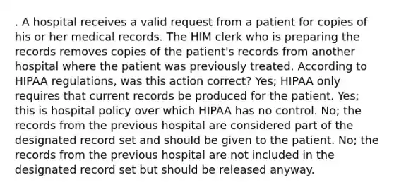 . A hospital receives a valid request from a patient for copies of his or her medical records. The HIM clerk who is preparing the records removes copies of the patient's records from another hospital where the patient was previously treated. According to HIPAA regulations, was this action correct? Yes; HIPAA only requires that current records be produced for the patient. Yes; this is hospital policy over which HIPAA has no control. No; the records from the previous hospital are considered part of the designated record set and should be given to the patient. No; the records from the previous hospital are not included in the designated record set but should be released anyway.