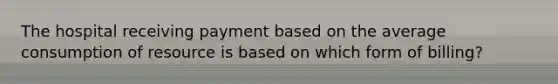 The hospital receiving payment based on the average consumption of resource is based on which form of billing?