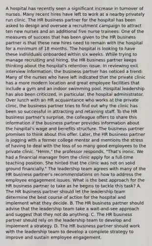 A hospital has recently seen a significant increase in turnover of nurses. Many recent hires have left to work at a nearby privately run clinic. The HR business partner for the hospital has been asked to design and oversee a recruitment campaign to attract ten new nurses and an additional five nurse trainees. One of the measures of success that has been given to the HR business partner is that these new hires need to remain with the hospital for a minimum of 18 months. The hospital is looking to have these individuals onboarded within six weeks. While trying to manage recruiting and hiring, the HR business partner keeps thinking about the hospital's retention issue. In reviewing exit interview information, the business partner has noticed a trend: Many of the nurses who have left indicated that the private clinic has a more modern location and great employee facilities that include a gym and an indoor swimming pool. Hospital leadership has also been criticized, in particular, the hospital administrator. Over lunch with an HR acquaintance who works at the private clinic, the business partner tries to find out why the clinic has been so successful in attracting and retaining staff. To the HR business partner's surprise, the colleague offers to share this information if the business partner provides information about the hospital's wage and benefits structure. The business partner promises to think about this offer. Later, the HR business partner is jogging with a former college mentor and mentions the stress of having to deal with the loss of so many good employees to the private clinic. "Hmm," the professor responds, "That's ironic. We had a financial manager from the clinic apply for a full-time teaching position. She hinted that the clinic was not on solid ground financially." The leadership team agrees with many of the HR business partner's recommendations on how to address the employee engagement issues. What is the best approach for the HR business partner to take as he begins to tackle this task? A. The HR business partner should let the leadership team determine the best course of action for the hospital and implement what they decide. B. The HR business partner should advise that the leadership team take a wait-and-see approach and suggest that they not do anything. C. The HR business partner should rely on the leadership team to develop and implement a strategy. D. The HR business partner should work with the leadership team to develop a complete strategy to improve and sustain employee engagement.