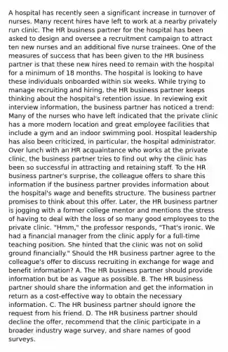 A hospital has recently seen a significant increase in turnover of nurses. Many recent hires have left to work at a nearby privately run clinic. The HR business partner for the hospital has been asked to design and oversee a recruitment campaign to attract ten new nurses and an additional five nurse trainees. One of the measures of success that has been given to the HR business partner is that these new hires need to remain with the hospital for a minimum of 18 months. The hospital is looking to have these individuals onboarded within six weeks. While trying to manage recruiting and hiring, the HR business partner keeps thinking about the hospital's retention issue. In reviewing exit interview information, the business partner has noticed a trend: Many of the nurses who have left indicated that the private clinic has a more modern location and great employee facilities that include a gym and an indoor swimming pool. Hospital leadership has also been criticized, in particular, the hospital administrator. Over lunch with an HR acquaintance who works at the private clinic, the business partner tries to find out why the clinic has been so successful in attracting and retaining staff. To the HR business partner's surprise, the colleague offers to share this information if the business partner provides information about the hospital's wage and benefits structure. The business partner promises to think about this offer. Later, the HR business partner is jogging with a former college mentor and mentions the stress of having to deal with the loss of so many good employees to the private clinic. "Hmm," the professor responds, "That's ironic. We had a financial manager from the clinic apply for a full-time teaching position. She hinted that the clinic was not on solid ground financially." Should the HR business partner agree to the colleague's offer to discuss recruiting in exchange for wage and benefit information? A. The HR business partner should provide information but be as vague as possible. B. The HR business partner should share the information and get the information in return as a cost-effective way to obtain the necessary information. C. The HR business partner should ignore the request from his friend. D. The HR business partner should decline the offer, recommend that the clinic participate in a broader industry wage survey, and share names of good surveys.