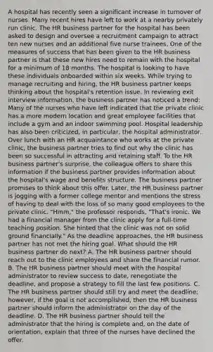 A hospital has recently seen a significant increase in turnover of nurses. Many recent hires have left to work at a nearby privately run clinic. The HR business partner for the hospital has been asked to design and oversee a recruitment campaign to attract ten new nurses and an additional five nurse trainees. One of the measures of success that has been given to the HR business partner is that these new hires need to remain with the hospital for a minimum of 18 months. The hospital is looking to have these individuals onboarded within six weeks. While trying to manage recruiting and hiring, the HR business partner keeps thinking about the hospital's retention issue. In reviewing exit interview information, the business partner has noticed a trend: Many of the nurses who have left indicated that the private clinic has a more modern location and great employee facilities that include a gym and an indoor swimming pool. Hospital leadership has also been criticized, in particular, the hospital administrator. Over lunch with an HR acquaintance who works at the private clinic, the business partner tries to find out why the clinic has been so successful in attracting and retaining staff. To the HR business partner's surprise, the colleague offers to share this information if the business partner provides information about the hospital's wage and benefits structure. The business partner promises to think about this offer. Later, the HR business partner is jogging with a former college mentor and mentions the stress of having to deal with the loss of so many good employees to the private clinic. "Hmm," the professor responds, "That's ironic. We had a financial manager from the clinic apply for a full-time teaching position. She hinted that the clinic was not on solid ground financially." As the deadline approaches, the HR business partner has not met the hiring goal. What should the HR business partner do next? A. The HR business partner should reach out to the clinic employees and share the financial rumor. B. The HR business partner should meet with the hospital administrator to review success to date, renegotiate the deadline, and propose a strategy to fill the last few positions. C. The HR business partner should still try and meet the deadline; however, if the goal is not accomplished, then the HR business partner should inform the administrator on the day of the deadline. D. The HR business partner should tell the administrator that the hiring is complete and, on the date of orientation, explain that three of the nurses have declined the offer.