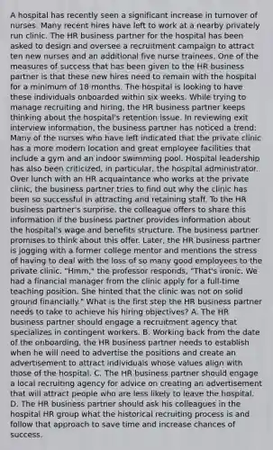 A hospital has recently seen a significant increase in turnover of nurses. Many recent hires have left to work at a nearby privately run clinic. The HR business partner for the hospital has been asked to design and oversee a recruitment campaign to attract ten new nurses and an additional five nurse trainees. One of the measures of success that has been given to the HR business partner is that these new hires need to remain with the hospital for a minimum of 18 months. The hospital is looking to have these individuals onboarded within six weeks. While trying to manage recruiting and hiring, the HR business partner keeps thinking about the hospital's retention issue. In reviewing exit interview information, the business partner has noticed a trend: Many of the nurses who have left indicated that the private clinic has a more modern location and great employee facilities that include a gym and an indoor swimming pool. Hospital leadership has also been criticized, in particular, the hospital administrator. Over lunch with an HR acquaintance who works at the private clinic, the business partner tries to find out why the clinic has been so successful in attracting and retaining staff. To the HR business partner's surprise, the colleague offers to share this information if the business partner provides information about the hospital's wage and benefits structure. The business partner promises to think about this offer. Later, the HR business partner is jogging with a former college mentor and mentions the stress of having to deal with the loss of so many good employees to the private clinic. "Hmm," the professor responds, "That's ironic. We had a financial manager from the clinic apply for a full-time teaching position. She hinted that the clinic was not on solid ground financially." What is the first step the HR business partner needs to take to achieve his hiring objectives? A. The HR business partner should engage a recruitment agency that specializes in contingent workers. B. Working back from the date of the onboarding, the HR business partner needs to establish when he will need to advertise the positions and create an advertisement to attract individuals whose values align with those of the hospital. C. The HR business partner should engage a local recruiting agency for advice on creating an advertisement that will attract people who are less likely to leave the hospital. D. The HR business partner should ask his colleagues in the hospital HR group what the historical recruiting process is and follow that approach to save time and increase chances of success.