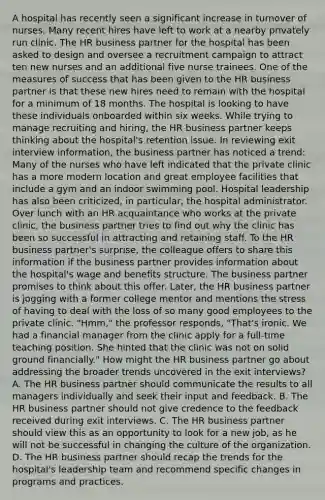 A hospital has recently seen a significant increase in turnover of nurses. Many recent hires have left to work at a nearby privately run clinic. The HR business partner for the hospital has been asked to design and oversee a recruitment campaign to attract ten new nurses and an additional five nurse trainees. One of the measures of success that has been given to the HR business partner is that these new hires need to remain with the hospital for a minimum of 18 months. The hospital is looking to have these individuals onboarded within six weeks. While trying to manage recruiting and hiring, the HR business partner keeps thinking about the hospital's retention issue. In reviewing exit interview information, the business partner has noticed a trend: Many of the nurses who have left indicated that the private clinic has a more modern location and great employee facilities that include a gym and an indoor swimming pool. Hospital leadership has also been criticized, in particular, the hospital administrator. Over lunch with an HR acquaintance who works at the private clinic, the business partner tries to find out why the clinic has been so successful in attracting and retaining staff. To the HR business partner's surprise, the colleague offers to share this information if the business partner provides information about the hospital's wage and benefits structure. The business partner promises to think about this offer. Later, the HR business partner is jogging with a former college mentor and mentions the stress of having to deal with the loss of so many good employees to the private clinic. "Hmm," the professor responds, "That's ironic. We had a financial manager from the clinic apply for a full-time teaching position. She hinted that the clinic was not on solid ground financially." How might the HR business partner go about addressing the broader trends uncovered in the exit interviews? A. The HR business partner should communicate the results to all managers individually and seek their input and feedback. B. The HR business partner should not give credence to the feedback received during exit interviews. C. The HR business partner should view this as an opportunity to look for a new job, as he will not be successful in changing the culture of the organization. D. The HR business partner should recap the trends for the hospital's leadership team and recommend specific changes in programs and practices.