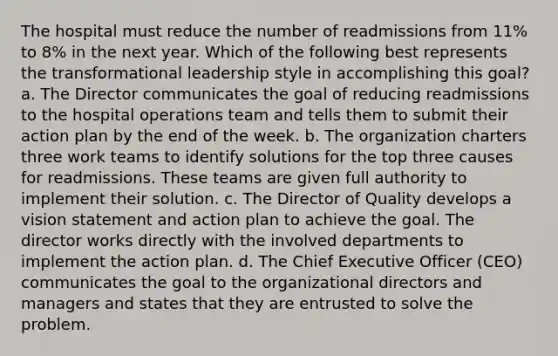 The hospital must reduce the number of readmissions from 11% to 8% in the next year. Which of the following best represents the transformational leadership style in accomplishing this goal? a. The Director communicates the goal of reducing readmissions to the hospital operations team and tells them to submit their action plan by the end of the week. b. The organization charters three work teams to identify solutions for the top three causes for readmissions. These teams are given full authority to implement their solution. c. The Director of Quality develops a vision statement and action plan to achieve the goal. The director works directly with the involved departments to implement the action plan. d. The Chief Executive Officer (CEO) communicates the goal to the organizational directors and managers and states that they are entrusted to solve the problem.