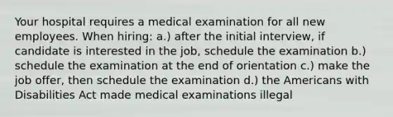 Your hospital requires a medical examination for all new employees. When hiring: a.) after the initial interview, if candidate is interested in the job, schedule the examination b.) schedule the examination at the end of orientation c.) make the job offer, then schedule the examination d.) the Americans with Disabilities Act made medical examinations illegal