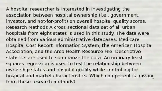 A hospital researcher is interested in investigating the association between hospital ownership (i.e., government, investor, and not-for-profit) on overall hospital quality scores. Research Methods A cross-sectional data set of all urban hospitals from eight states is used in this study. The data were obtained from various administrative databases: Medicare Hospital Cost Report Information System, the American Hospital Association, and the Area Health Resource File. Descriptive statistics are used to summarize the data. An ordinary least squares regression is used to test the relationship between ownership status and hospital quality while controlling for hospital and market characteristics. Which component is missing from these research methods?