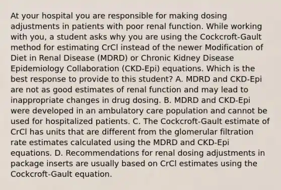 At your hospital you are responsible for making dosing adjustments in patients with poor renal function. While working with you, a student asks why you are using the Cockcroft-Gault method for estimating CrCl instead of the newer Modification of Diet in Renal Disease (MDRD) or Chronic Kidney Disease Epidemiology Collaboration (CKD-Epi) equations. Which is the best response to provide to this student? A. MDRD and CKD-Epi are not as good estimates of renal function and may lead to inappropriate changes in drug dosing. B. MDRD and CKD-Epi were developed in an ambulatory care population and cannot be used for hospitalized patients. C. The Cockcroft-Gault estimate of CrCl has units that are different from the glomerular filtration rate estimates calculated using the MDRD and CKD-Epi equations. D. Recommendations for renal dosing adjustments in package inserts are usually based on CrCl estimates using the Cockcroft-Gault equation.