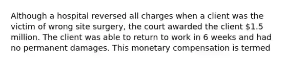 Although a hospital reversed all charges when a client was the victim of wrong site surgery, the court awarded the client 1.5 million. The client was able to return to work in 6 weeks and had no permanent damages. This monetary compensation is termed