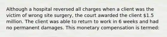 Although a hospital reversed all charges when a client was the victim of wrong site surgery, the court awarded the client 1.5 million. The client was able to return to work in 6 weeks and had no permanent damages. This monetary compensation is termed: